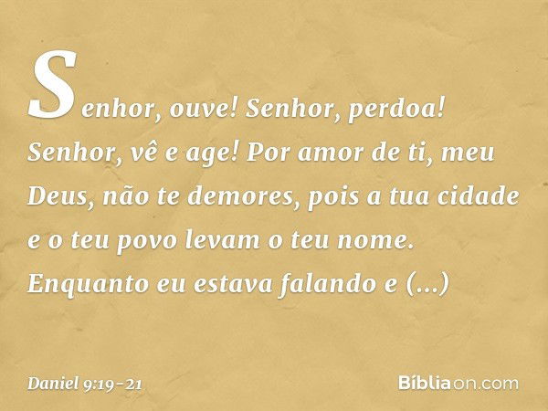 Senhor, ouve! Senhor, perdoa! Senhor, vê e age! Por amor de ti, meu Deus, não te demores, pois a tua cidade e o teu povo levam o teu nome. Enquanto eu estava fa