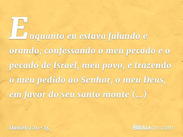 Enquanto eu estava falando e orando, confessando o meu pecado e o pecado de Israel, meu povo, e trazendo o meu pedido ao Senhor, o meu Deus, em favor do seu san