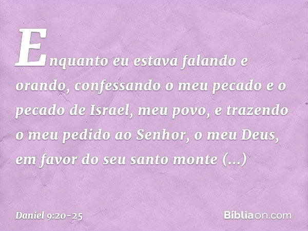 Enquanto eu estava falando e orando, confessando o meu pecado e o pecado de Israel, meu povo, e trazendo o meu pedido ao Senhor, o meu Deus, em favor do seu san