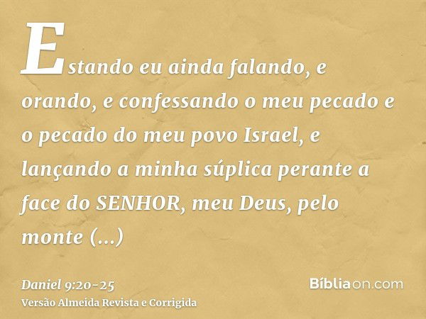 Estando eu ainda falando, e orando, e confessando o meu pecado e o pecado do meu povo Israel, e lançando a minha súplica perante a face do SENHOR, meu Deus, pel