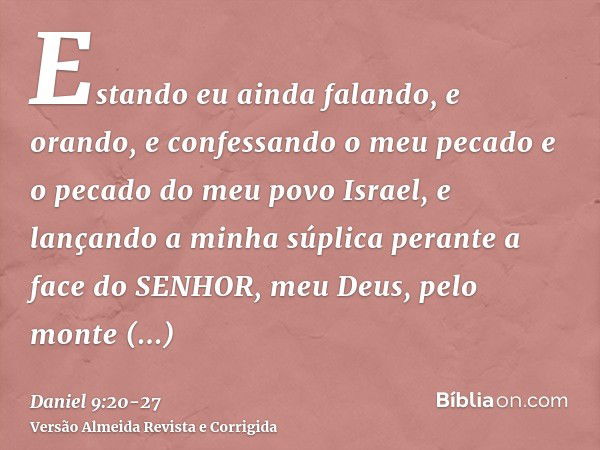 Estando eu ainda falando, e orando, e confessando o meu pecado e o pecado do meu povo Israel, e lançando a minha súplica perante a face do SENHOR, meu Deus, pel