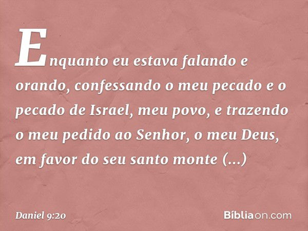 Enquanto eu estava falando e orando, confessando o meu pecado e o pecado de Israel, meu povo, e trazendo o meu pedido ao Senhor, o meu Deus, em favor do seu san