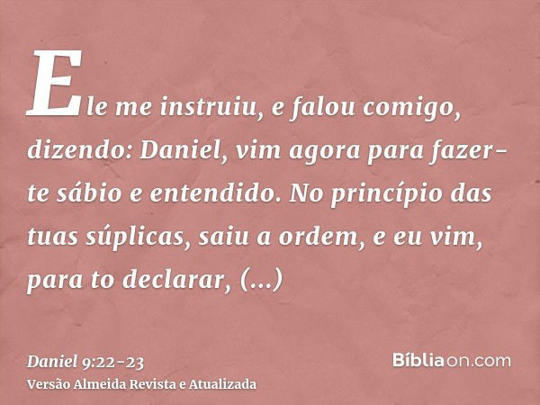 Ele me instruiu, e falou comigo, dizendo: Daniel, vim agora para fazer-te sábio e entendido.No princípio das tuas súplicas, saiu a ordem, e eu vim, para to decl