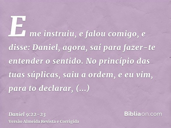 E me instruiu, e falou comigo, e disse: Daniel, agora, saí para fazer-te entender o sentido.No princípio das tuas súplicas, saiu a ordem, e eu vim, para to decl