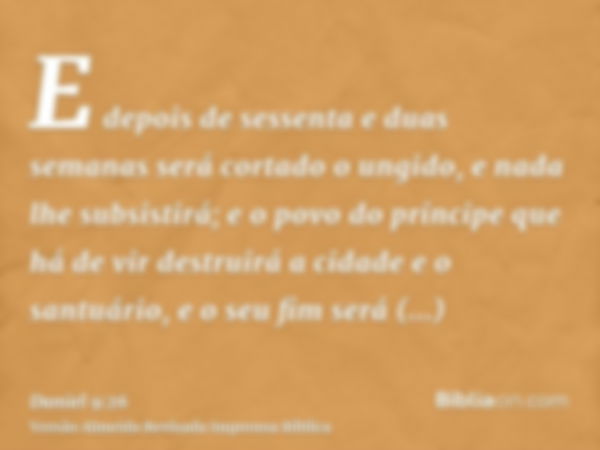 E depois de sessenta e duas semanas será cortado o ungido, e nada lhe subsistirá; e o povo do príncipe que há de vir destruirá a cidade e o santuário, e o seu f