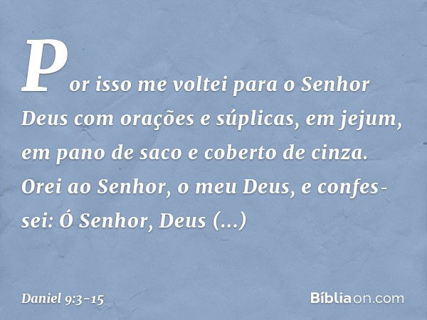 Por isso me voltei para o Senhor Deus com orações e súplicas, em jejum, em pano de saco e coberto de cinza. Orei ao Senhor, o meu Deus, e confes­sei: Ó Senhor, 