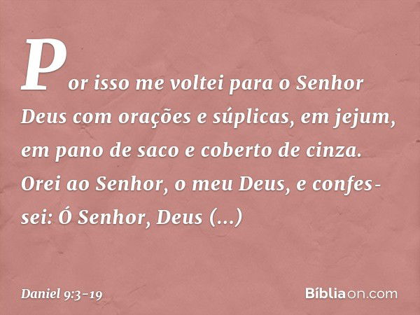 Por isso me voltei para o Senhor Deus com orações e súplicas, em jejum, em pano de saco e coberto de cinza. Orei ao Senhor, o meu Deus, e confes­sei: Ó Senhor, 