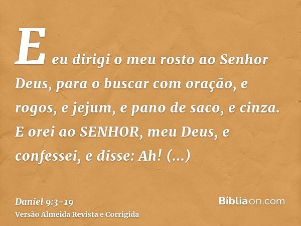 E eu dirigi o meu rosto ao Senhor Deus, para o buscar com oração, e rogos, e jejum, e pano de saco, e cinza.E orei ao SENHOR, meu Deus, e confessei, e disse: Ah