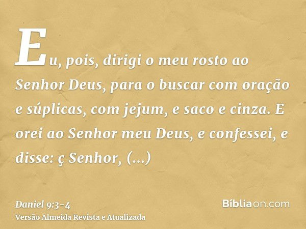 Eu, pois, dirigi o meu rosto ao Senhor Deus, para o buscar com oração e súplicas, com jejum, e saco e cinza.E orei ao Senhor meu Deus, e confessei, e disse: ç S