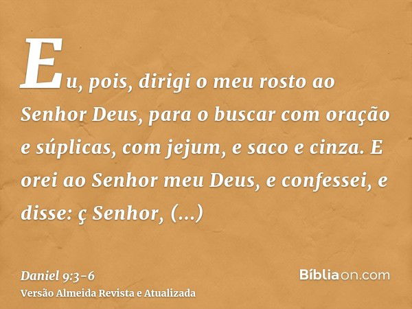 Eu, pois, dirigi o meu rosto ao Senhor Deus, para o buscar com oração e súplicas, com jejum, e saco e cinza.E orei ao Senhor meu Deus, e confessei, e disse: ç S