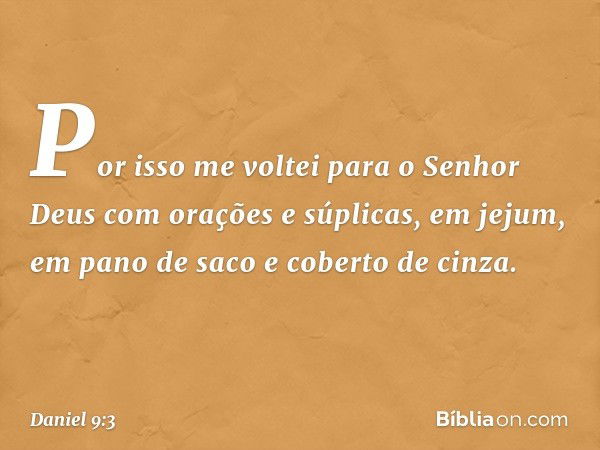 Por isso me voltei para o Senhor Deus com orações e súplicas, em jejum, em pano de saco e coberto de cinza. -- Daniel 9:3