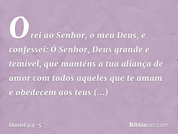 Orei ao Senhor, o meu Deus, e confes­sei: Ó Senhor, Deus grande e temível, que manténs a tua aliança de amor com todos aque­les que te amam e obedecem aos teus 