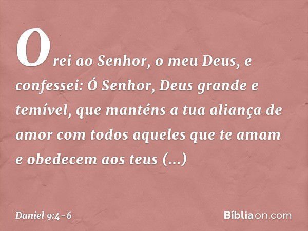 Orei ao Senhor, o meu Deus, e confes­sei: Ó Senhor, Deus grande e temível, que manténs a tua aliança de amor com todos aque­les que te amam e obedecem aos teus 