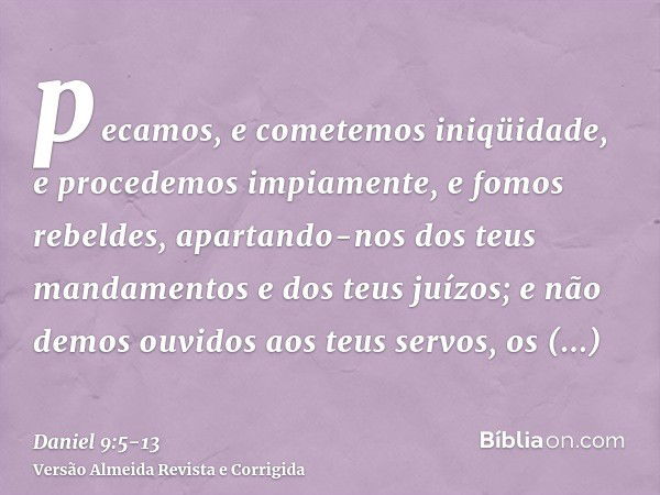 pecamos, e cometemos iniqüidade, e procedemos impiamente, e fomos rebeldes, apartando-nos dos teus mandamentos e dos teus juízos;e não demos ouvidos aos teus se