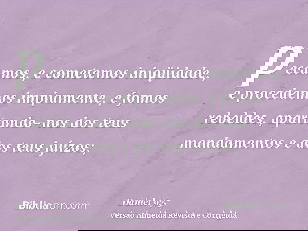 pecamos, e cometemos iniqüidade, e procedemos impiamente, e fomos rebeldes, apartando-nos dos teus mandamentos e dos teus juízos;
