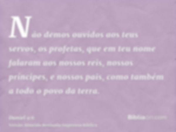 Não demos ouvidos aos teus servos, os profetas, que em teu nome falaram aos nossos reis, nossos príncipes, e nossos pais, como também a todo o povo da terra.