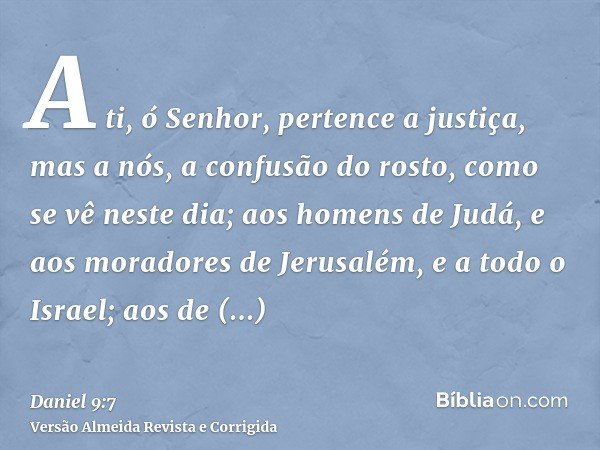 A ti, ó Senhor, pertence a justiça, mas a nós, a confusão do rosto, como se vê neste dia; aos homens de Judá, e aos moradores de Jerusalém, e a todo o Israel; a
