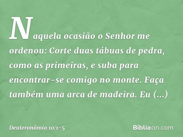 "Naquela ocasião o Senhor me ordenou: 'Corte duas tábuas de pedra, como as primeiras, e suba para encontrar-se comigo no monte. Faça também uma arca de madeira.