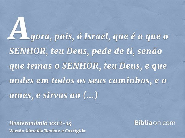 Agora, pois, ó Israel, que é o que o SENHOR, teu Deus, pede de ti, senão que temas o SENHOR, teu Deus, e que andes em todos os seus caminhos, e o ames, e sirvas