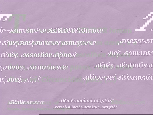 Tão-somente o SENHOR tomou prazer em teus pais para os amar; e a vós, semente deles, escolheu depois deles, de todos os povos, como neste dia se vê.Circuncidai,