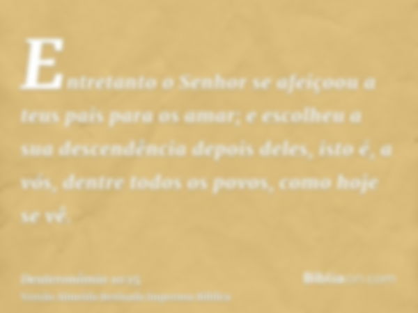 Entretanto o Senhor se afeiçoou a teus pais para os amar; e escolheu a sua descendência depois deles, isto é, a vós, dentre todos os povos, como hoje se vê.