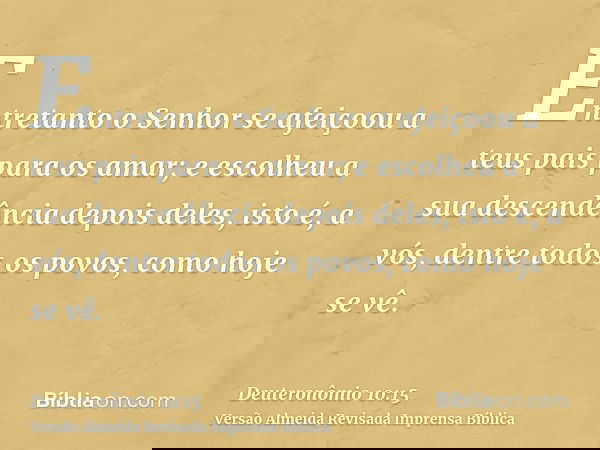 Entretanto o Senhor se afeiçoou a teus pais para os amar; e escolheu a sua descendência depois deles, isto é, a vós, dentre todos os povos, como hoje se vê.