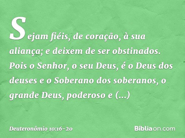 Sejam fiéis, de coração, à sua aliança; e deixem de ser obstinados. Pois o Senhor, o seu Deus, é o Deus dos deuses e o Soberano dos soberanos, o grande Deus, po