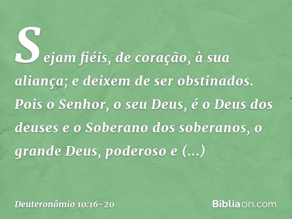 Sejam fiéis, de coração, à sua aliança; e deixem de ser obstinados. Pois o Senhor, o seu Deus, é o Deus dos deuses e o Soberano dos soberanos, o grande Deus, po