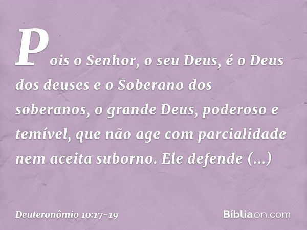 Pois o Senhor, o seu Deus, é o Deus dos deuses e o Soberano dos soberanos, o grande Deus, poderoso e temível, que não age com parcialidade nem aceita suborno. E