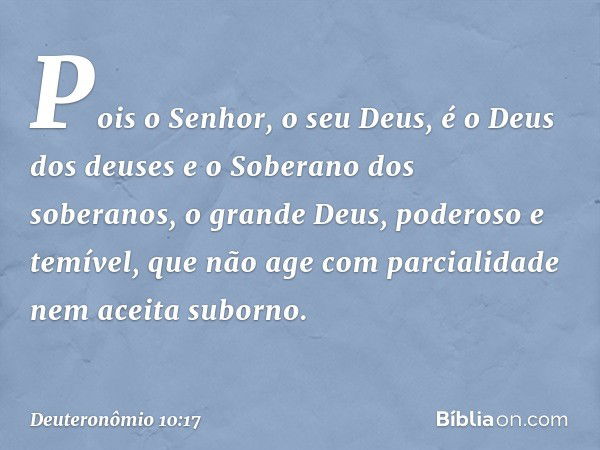 Pois o Senhor, o seu Deus, é o Deus dos deuses e o Soberano dos soberanos, o grande Deus, poderoso e temível, que não age com parcialidade nem aceita suborno. -