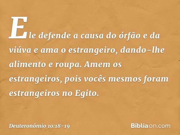 Ele defende a causa do órfão e da viúva e ama o estrangeiro, dando-lhe alimento e roupa. Amem os estrangeiros, pois vocês mesmos foram estrangeiros no Egito. --