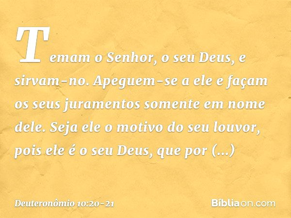 Temam o Senhor, o seu Deus, e sirvam-no. Apeguem-se a ele e façam os seus juramentos somente em nome dele. Seja ele o motivo do seu louvor, pois ele é o seu Deu