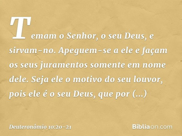 Temam o Senhor, o seu Deus, e sirvam-no. Apeguem-se a ele e façam os seus juramentos somente em nome dele. Seja ele o motivo do seu louvor, pois ele é o seu Deu