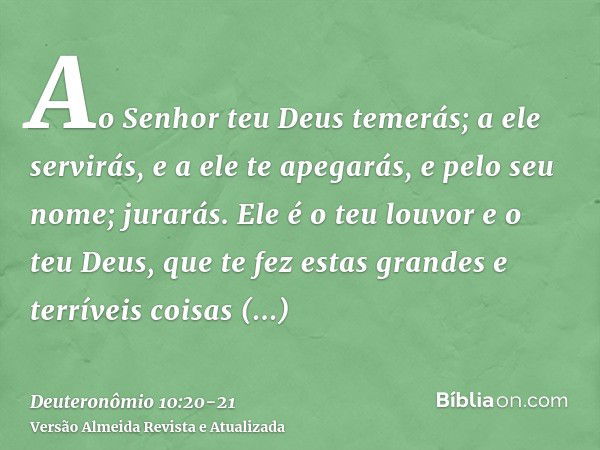 Ao Senhor teu Deus temerás; a ele servirás, e a ele te apegarás, e pelo seu nome; jurarás.Ele é o teu louvor e o teu Deus, que te fez estas grandes e terríveis 