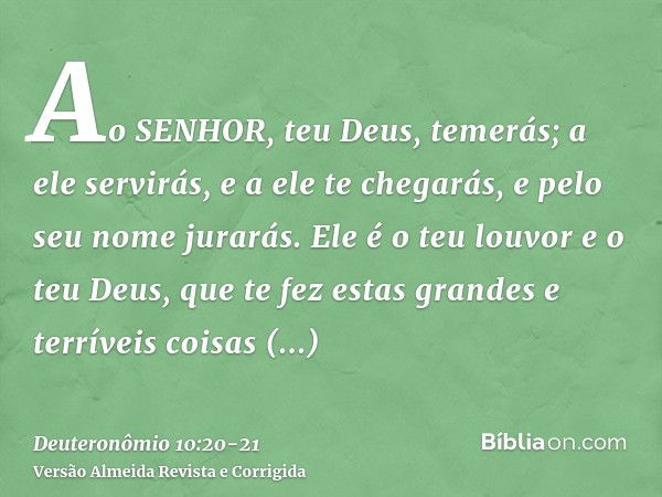 Ao SENHOR, teu Deus, temerás; a ele servirás, e a ele te chegarás, e pelo seu nome jurarás.Ele é o teu louvor e o teu Deus, que te fez estas grandes e terríveis