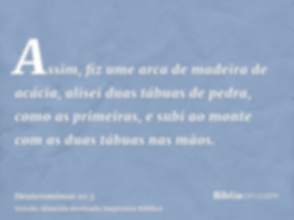 Assim, fiz ume arca de madeira de acácia, alisei duas tábuas de pedra, como as primeiras, e subi ao monte com as duas tábuas nas mãos.