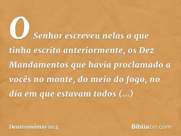 O Senhor escreveu nelas o que tinha escrito anteriormente, os Dez Mandamentos que havia proclamado a vocês no monte, do meio do fogo, no dia em que estavam todo