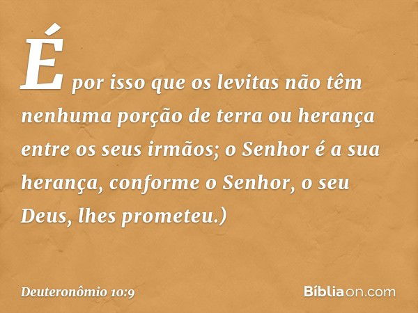 É por isso que os levitas não têm nenhuma porção de terra ou herança entre os seus irmãos; o Senhor é a sua herança, conforme o Senhor, o seu Deus, lhes promete