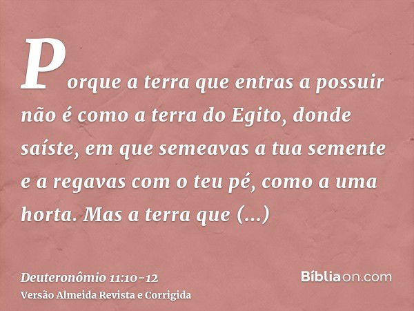 Porque a terra que entras a possuir não é como a terra do Egito, donde saíste, em que semeavas a tua semente e a regavas com o teu pé, como a uma horta.Mas a te