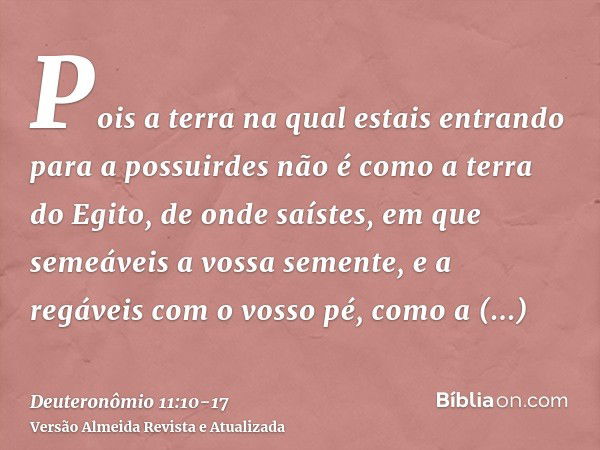 Pois a terra na qual estais entrando para a possuirdes não é como a terra do Egito, de onde saístes, em que semeáveis a vossa semente, e a regáveis com o vosso 