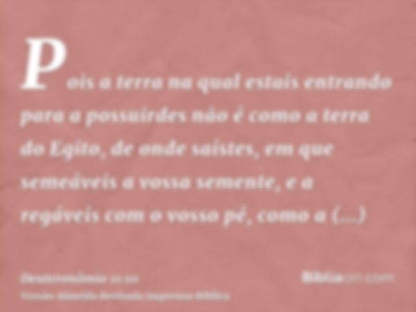 Pois a terra na qual estais entrando para a possuirdes não é como a terra do Egito, de onde saístes, em que semeáveis a vossa semente, e a regáveis com o vosso 