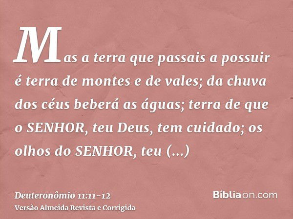 Mas a terra que passais a possuir é terra de montes e de vales; da chuva dos céus beberá as águas;terra de que o SENHOR, teu Deus, tem cuidado; os olhos do SENH