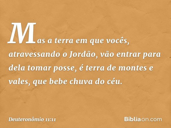 Mas a terra em que vocês, atravessando o Jordão, vão entrar para dela tomar posse, é terra de montes e vales, que bebe chuva do céu. -- Deuteronômio 11:11