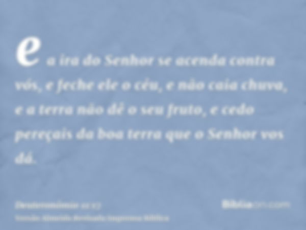 e a ira do Senhor se acenda contra vós, e feche ele o céu, e não caia chuva, e a terra não dê o seu fruto, e cedo pereçais da boa terra que o Senhor vos dá.