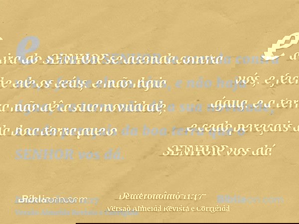 e a ira do SENHOR se acenda contra vós, e feche ele os céus, e não haja água, e a terra não dê a sua novidade, e cedo pereçais da boa terra que o SENHOR vos dá.