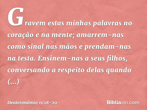 Gravem estas minhas palavras no coração e na mente; amarrem-nas como sinal nas mãos e prendam-nas na testa. Ensinem-nas a seus filhos, conversando a respeito de