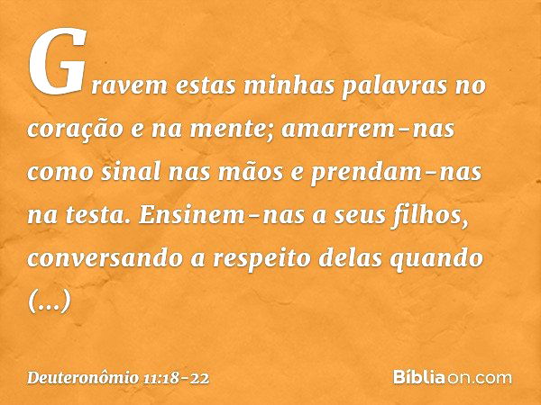 Gravem estas minhas palavras no coração e na mente; amarrem-nas como sinal nas mãos e prendam-nas na testa. Ensinem-nas a seus filhos, conversando a respeito de