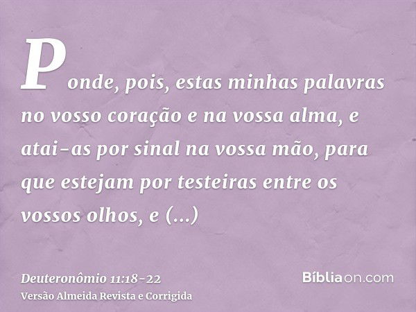 Ponde, pois, estas minhas palavras no vosso coração e na vossa alma, e atai-as por sinal na vossa mão, para que estejam por testeiras entre os vossos olhos,e en