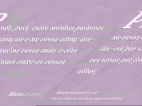 Ponde, pois, estas minhas palavras no vosso coração e na vossa alma; atá-las-eis por sinal na vossa mão, e elas vos serão por frontais entre os vossos olhos;