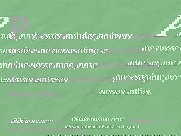 Ponde, pois, estas minhas palavras no vosso coração e na vossa alma, e atai-as por sinal na vossa mão, para que estejam por testeiras entre os vossos olhos,